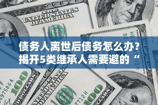 武汉债务人离世后债务怎么办？揭开5类继承人需要避的“坑”