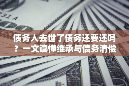 武汉债务人去世了债务还要还吗？一文读懂继承与债务清偿