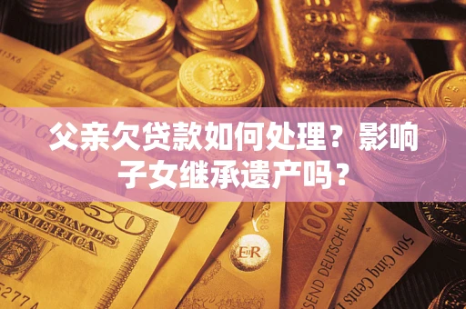 武汉父亲欠贷款如何处理?影响子女继承遗产吗? 武汉父亲欠贷款如何处理?影响子女继承遗产吗?
